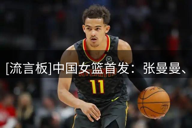[流言板]中国女篮首发：张曼曼、杨舒予、陈明伶、罗欣棫、韩旭